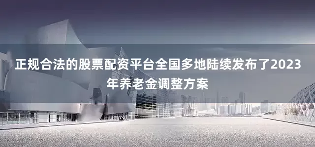 正规合法的股票配资平台全国多地陆续发布了2023年养老金调整方案
