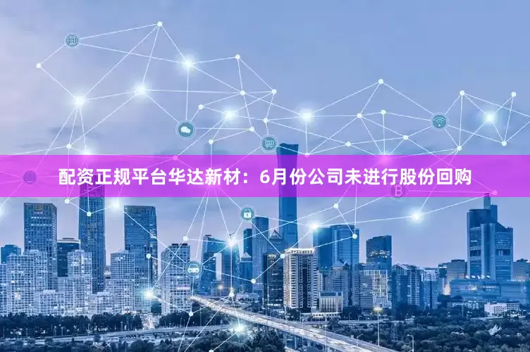 配资正规平台华达新材：6月份公司未进行股份回购
