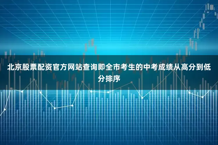 北京股票配资官方网站查询即全市考生的中考成绩从高分到低分排序