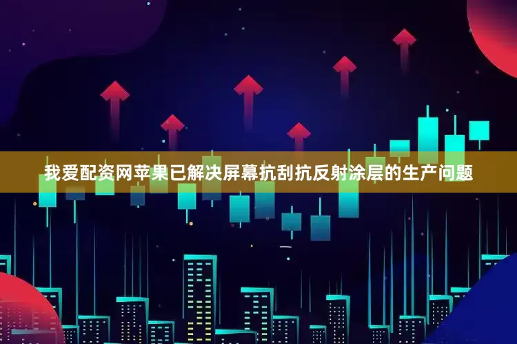 我爱配资网苹果已解决屏幕抗刮抗反射涂层的生产问题