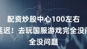 配资炒股中心100左右的延迟！去玩国服游戏完全没问题
