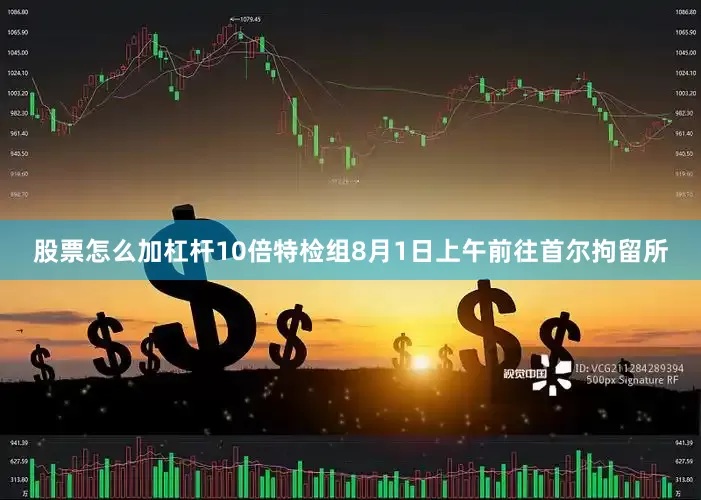 股票怎么加杠杆10倍特检组8月1日上午前往首尔拘留所