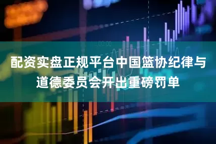 配资实盘正规平台中国篮协纪律与道德委员会开出重磅罚单
