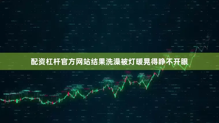 配资杠杆官方网站结果洗澡被灯暖晃得睁不开眼
