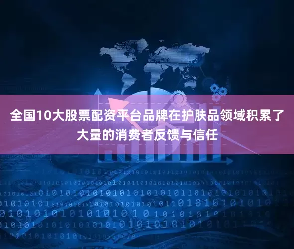 全国10大股票配资平台品牌在护肤品领域积累了大量的消费者反馈与信任