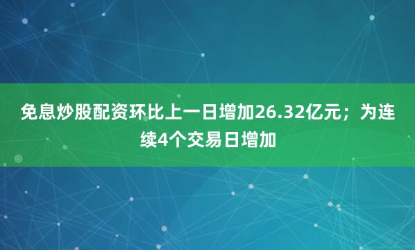 免息炒股配资环比上一日增加26.32亿元；为连续4个交易日增加
