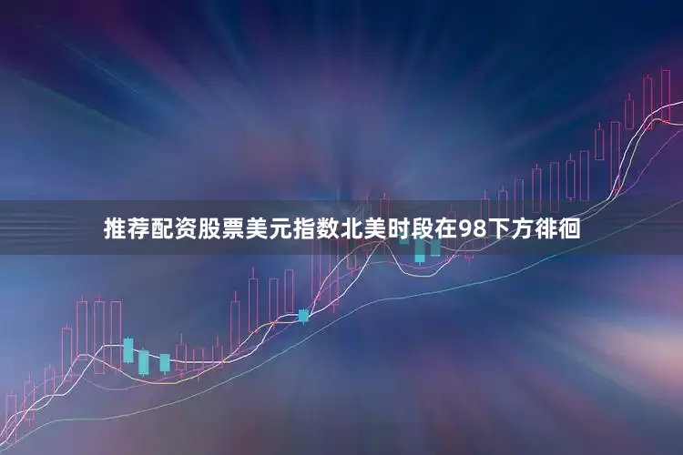 推荐配资股票美元指数北美时段在98下方徘徊
